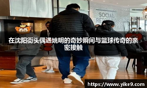 在沈阳街头偶遇姚明的奇妙瞬间与篮球传奇的亲密接触