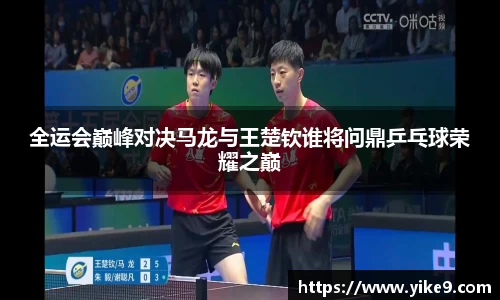 全运会巅峰对决马龙与王楚钦谁将问鼎乒乓球荣耀之巅